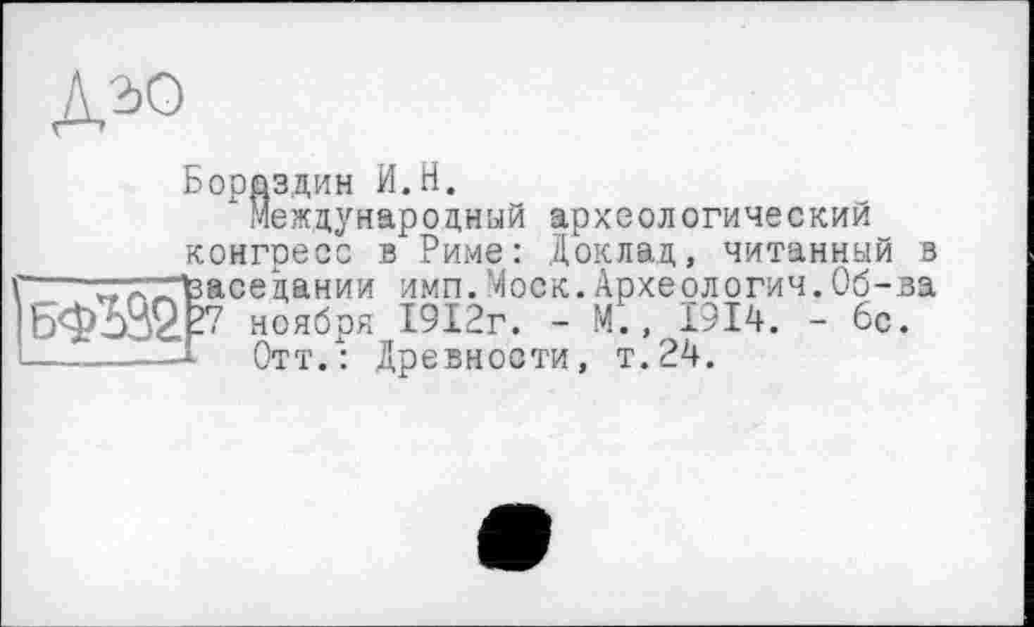 ﻿Д2Ю
Бороздин И.H.
хМеждународный археологический конгресс в Риме: Доклад, читанный в \---w'X'^Vaceцании имп.Моск.Археологии.Об-ва
ноября 1912г. - М., 1914. - 6с.
1-----—I	Отт.: Древности, т.24.